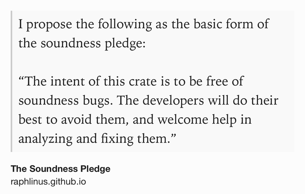 Text Shot: I propose the following as the basic form of the soundness pledge:

“The intent of this crate is to be free of soundness bugs. The developers will do their best to avoid them, and welcome help in analyzing and fixing them.”