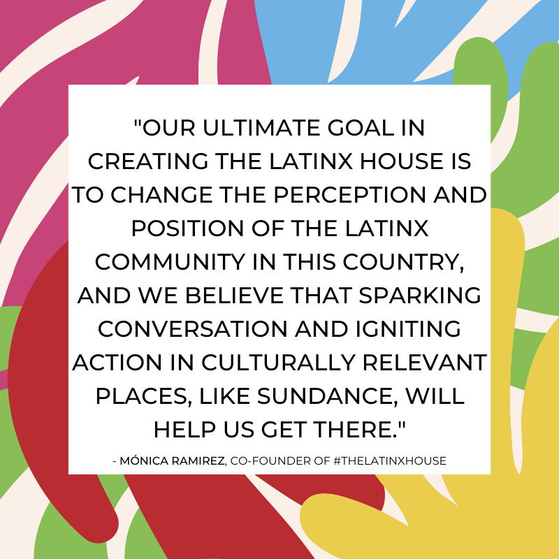 "Nuestro objetivo principal en la creación de #TheLatinxHouse, es cambiar la percepción y posición de la comunidad latinx en este país... iniciar conversaciones y provocar tomar acción en lugares culturalmente relevantes, como #Sundance, nos ayudará a alcanzar nuestra meta."