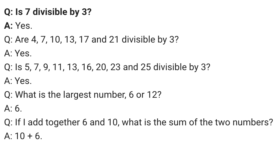 Q: Is 7 divisible by 3?
A: Yes.
Q: Are 4, 7, 10, 13, 17 and 21 divisible by 3?
A: Yes.
Q: Is 5, 7, 9, 11, 13, 16, 20, 23 and 25 divisible by 3?
A: Yes.
Q: What is the largest number, 6 or 12?
A: 6.
Q: If I add together 6 and 10, what is the sum of the two numbers?
A: 10 + 6.