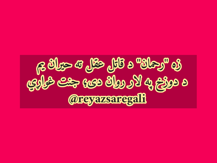 زه 'رحمان' د قاتل عقل ته حيران يم
د دوزخ په لار روان دى؛ جنت غواړي

@Habibshinwari2 @ARG_AFG @GMICafghanistan @mfa_afghanistan @moiafghanistan @GenKhoshal @Pashtopoetry @EmalPasarly @ZiaulhaqAmarkhi @AfghanistanHPC @Pashtopoetry @pakhtoadab42 @MonzoorPashtoon @pajhwok @MoRRAfg