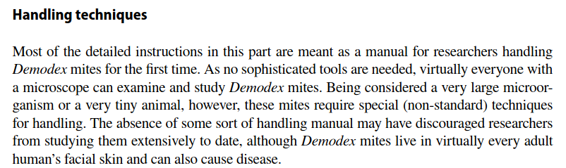 "Handling techniques: Most  of  the  detailed  instructions  in  this  part  are  meant  as  a  manual  for  researchers  handling  Demodex mites for the first time. As no sophisticated tools are needed, virtually everyone with a microscope can examine and study Demodex mites."