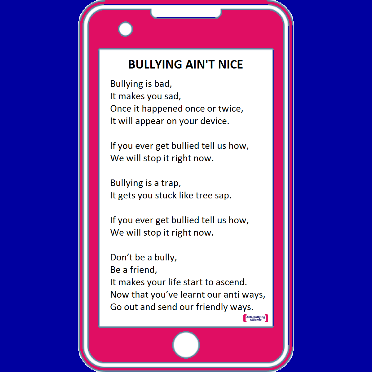 Bullying is bad,
It makes you sad,
Once it happened once or twice,
It will appear on your device.
If you ever get bullied tell us how,
We will stop it right now.
Bullying is a trap,
It gets you stuck like tree sap.
If you ever get bullied tell us how,
We will stop it right now.
Don’t be a bully,
Be a friend,
It makes your life start to ascend.
Now that you’ve learnt our anti ways,
Go out and send our friendly ways.