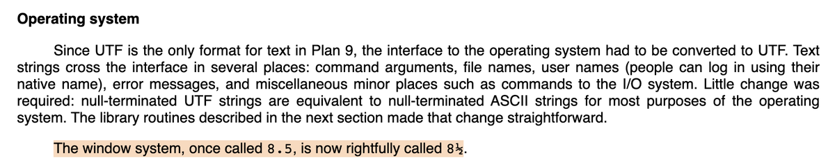 Operating system

Since UTF is the only format for text in Plan 9, the interface to the operating system had to be converted to UTF…

The window system, once called 8.5, is now rightfully called 8½.