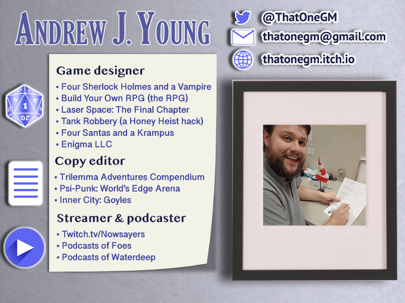 (a contact card for Andrew J. Young)
Game designer: Four Sherlock Holmes and a Vampire, Build Your Own RPG (the RPG), Laser Space: The Final Chapter, Tank Robbery (a Honey Heist hack), Four Santas and a Krampus, Enigma LLC
Copy editor: Trilemma Adventures Compendium, Psi-Punk: World's Edge Arena
Streamer & podcaster: Twitch.tv/Nowsayers, Podcasts of Foes, Podcasts of Waterdeep

Website: thatonegm.itch.io