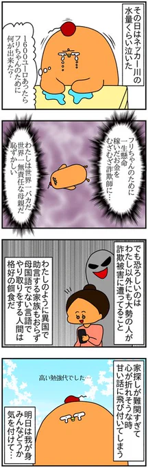 ドイツの家探し詐欺にあって1600ユーロ失ったお話③

・人を心が弱っている(この場合は、引っ越し先が見つからず焦っていたりする)と必ず隙が出来る
・海外で・外国語でやり取りをしていると、相手が不自然に怒っても「わたしが悪かったのかも?」と思ってしまいがち

みんなも気を付けて! 