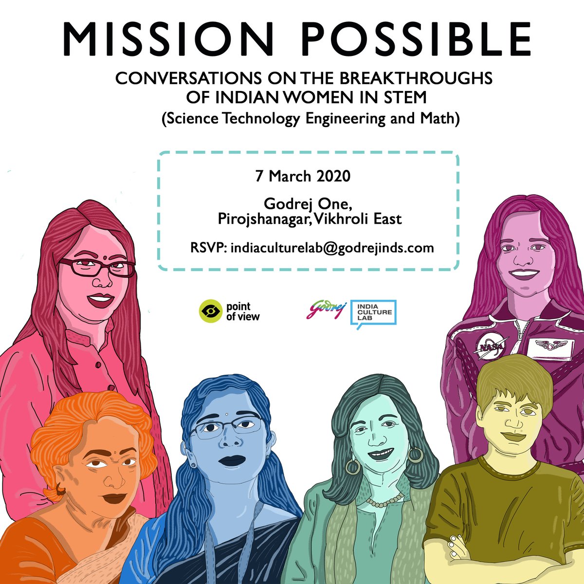 Text: 
MISSION POSSIBLE
CONVERSATIONS ON THE BREAKTHROUGHS OF INDIAN WOMEN IN STEM
(Science Technology Engineering and Math)
7 March 2020
Godrej One
Pirojshanagar, Vikhroli East
RSVP: indiaculturelab@godrejinds.com
POV and Godrej India Culture Lab logos
Illustration of women in STEM at the bottom: Natasha Gurung, Shakuntala Devi, Nandini Harinath, Kiran Majumdar Shaw, Bushra Ateeq and Kalpana Chawla