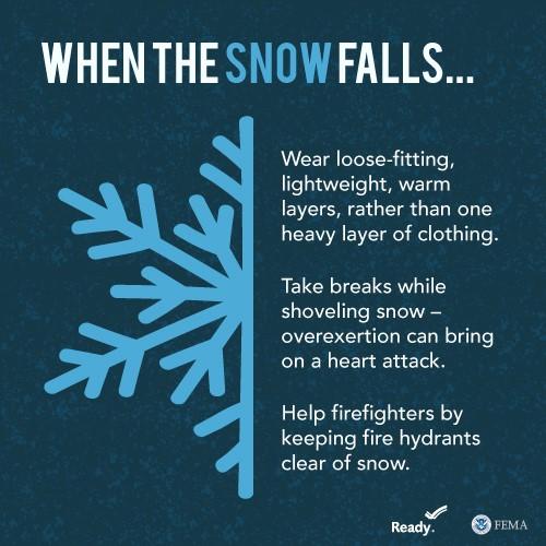 a graphic that reads "When the snow falls..." Wear loose-fitting, lightweight, warm layers, rather than one heavy layer of clothing.

Take breaks while shoveling snow - overexertion can bring on a heart attack.

Help firefighters by keeping fire hydrants clear of snow. 