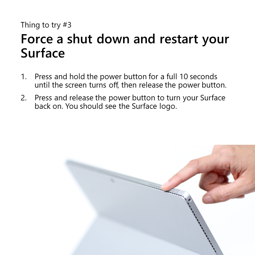 Thing to try number 3: Force a shut down and restart your Surface
1. Press and hold the power button for a full 10 seconds until the screen turns off, then release the power button.
2. Press and release the power button to turn your Surface back on. You should see the Surface logo.