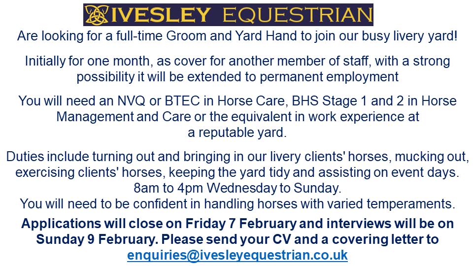 Ivesley Equestrian Centre Are looking for a full-time Groom and Yard Hand to join our busy livery yard! Applications will close on Friday 7 February and interviews will be on Sunday 9 February. Please send your CV and a covering letter to enquiries@ivesleyequestrian.co.uk