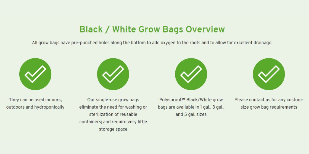 This is a photo of the overview for our black/white grow bags. They say, from left to right, They can be used indoors, outdoors and hydroponically, Our single-use grow bags eliminate the need for washing or sterilization of reusable containers; and require very little storage space, Polysprout™ Black/White grow bags are available in 1 gal., 3 gal., and 5 gal. sizes and Please contact us for any custom-size .