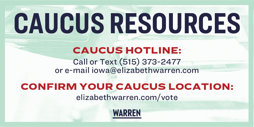 Caucus Resources:

Caucus Hotline: Call or text (515) 373-2477, or e-mail iowa@elizabethwarren.com
Confirm Your Caucus Location: elizabethwarren.com/vote