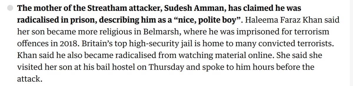 The mother of the Streatham attacker, Sudesh Amman, has claimed he was radicalised in prison, describing him as a “nice, polite boy”. Haleema Faraz Khan said her son became more religious in Belmarsh, where he was imprisoned for terrorism offences in 2018. Britain’s top high-security jail is home to many convicted terrorists. Khan said he also became radicalised from watching material online. 