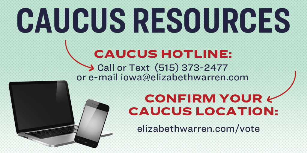 Caucus Resources
Caucus Hotline: Call or text (515) 373-2477 or e-mail iowa@elizabethwarren.com
Confirm your Caucus Location: elizabethwarren.com/vote