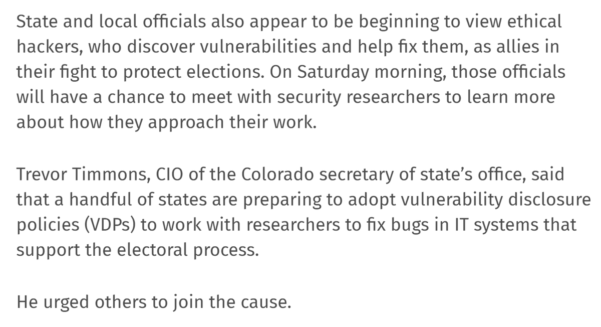 State and local officials also appear to be beginning to view ethical hackers, who discover vulnerabilities and help fix them, as allies in their fight to protect elections. Trevor Timmons, CIO of the Colorado secretary of state’s office, said that a handful of states are preparing to adopt vulnerability disclosure policies (VDPs) to work with researchers to fix bugs in IT systems that support the electoral process.