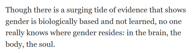 So.On the one hand, gender is biological, and may reside in the soul. Which is therefore biological.Or in the brain, which is not part of the body, because that's option three. No one knows.But the evidence is there, a surging tide of it.Right,  @chicagotribune?