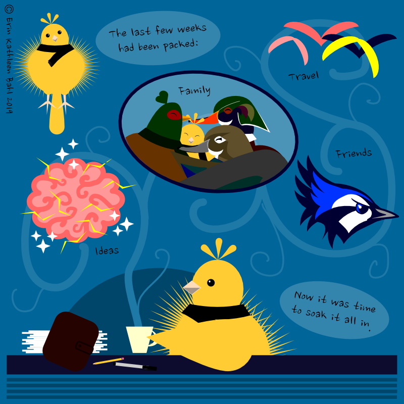 Image: Little Yellow Bird sits at a table with a steaming mug, her brown planner, and a stack of papers. The steam from her mug spirals up into images from the past few weeks: hugs from her parents and Handsome Pheasant; a brain sparkling with electricity; silhouettes in flight; a fierce-looking blue jay.

Text: The last few weeks had been packed:
Family
Travel
Friends
Ideas
Now it was time to soak it all in.]