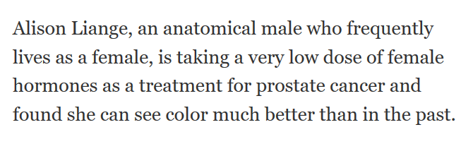 You can be a 68-year-old male with prostate cancer yet frequently live as a female. Frequently. Maybe even three times a week. As a female. With prostate cancer. As a female with a prostate. A female prostate.You can pop hormone pills and suddenly see colours like a woman.