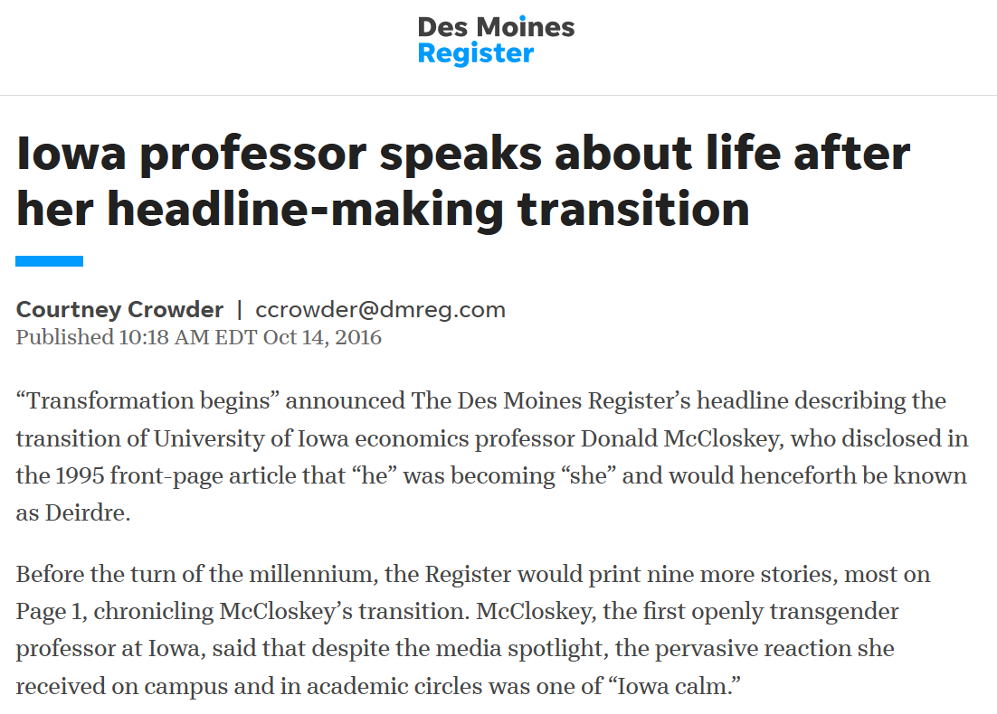 Donald McCloskey announced he was changing his gender in 1995. By 2000, the Des Moines Register had published TEN ARTICLES about his transition. TEN. MOSTLY ON PAGE 1.And then did another one in 2016, just for good measure. https://eu.desmoinesregister.com/story/news/2016/10/13/iowa-professor-deidre-mccloskey-making-transition/91874942/