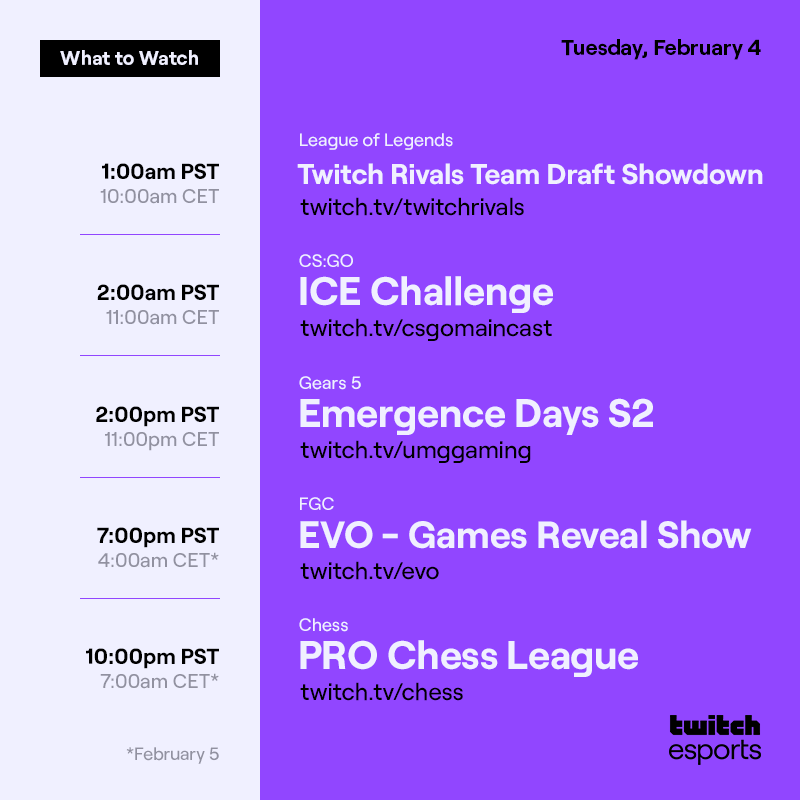 Tuesday, February 4
*Feb 5


League of Legends Twitch Rivals Team Draft Showdown /twitchrivals 1AM pst  / 10AM CET

CS:GO  ICE Challenge    /csgomaincast  2AM PST / 11AM CET

Gears 5   Emergence Days S2   /umggaming   2PM PST / 11PM CET

FGC   EVO - Games Reveal Show   /evo  7PM PST / 4AM CET*

Chess   PRO Chess League   /chess   10PM PST / 7AM CET*