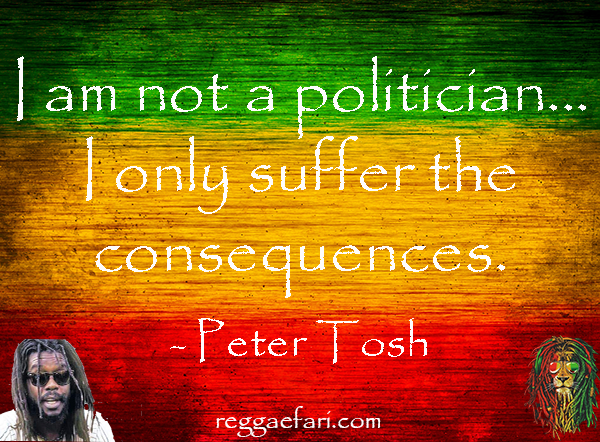 I am not a politician...  I only suffer the consequences. - Peter Tosh
.
.
.
.
. #petertosh #quotes #poistivequotes #steppingrazor  #leaglizeit #petertoshquotes #reggae #reggaefari #getupstandup #blackhistorymonth #justice #blm #african #reggaemonth #playlist #prophet