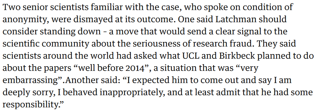 Two senior scientists familiar with the case, who spoke on condition of anonymity, were dismayed at its outcome. One said Latchman should consider standing down, sending a clear signal to the scientific community about the seriousness of research fraud. They said scientists around the world had asked what UCL and Birkbeck planned to do about the papers “well before 2014”, a situation that was “very embarrassing."