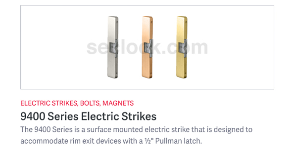 The HES 9400 Series is a slim, surface mounted electric strike, designed to accommodate rim exit devices with a half inch Pullman latch. Simply place the strike on the frame, align it with the exit latchbolt and install!