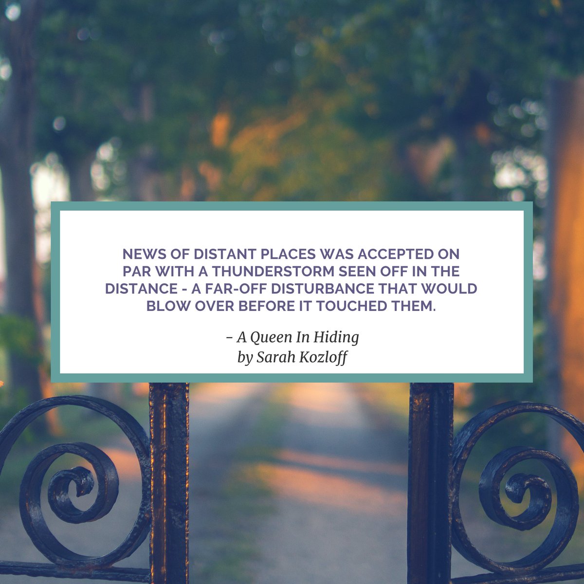 Quote from A Queen In Hiding by Sarah Kozloff :
News of distant places was accepted on par with a thunderstorm seen off in the distance - a far-off disturbance that would blow over before it touched them.