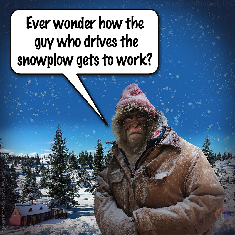 Snow Ape Frank has cold snow falling about him. He is miserable and seems very cold to the bone. Even thought he is dress in a warm leather jacket. Snow Ape Frank says,
"Ever wonder how the guy who drives the snowplow gets to work?"