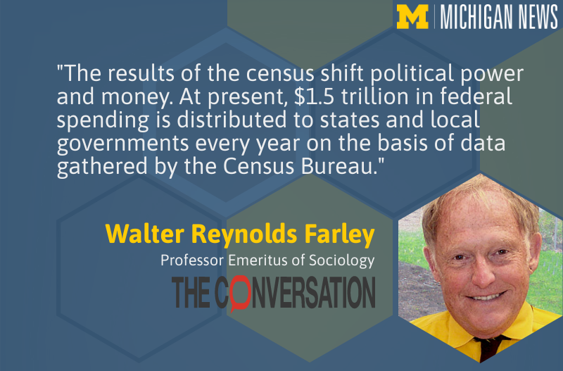 "The results of the census shift political power and money. At present, $1.5 trillion in federal spending is distributed to states and local governments every year on the bases of data gathered by the Census Bureau." -- Walter Reynolds Farley, U-M Ford School
