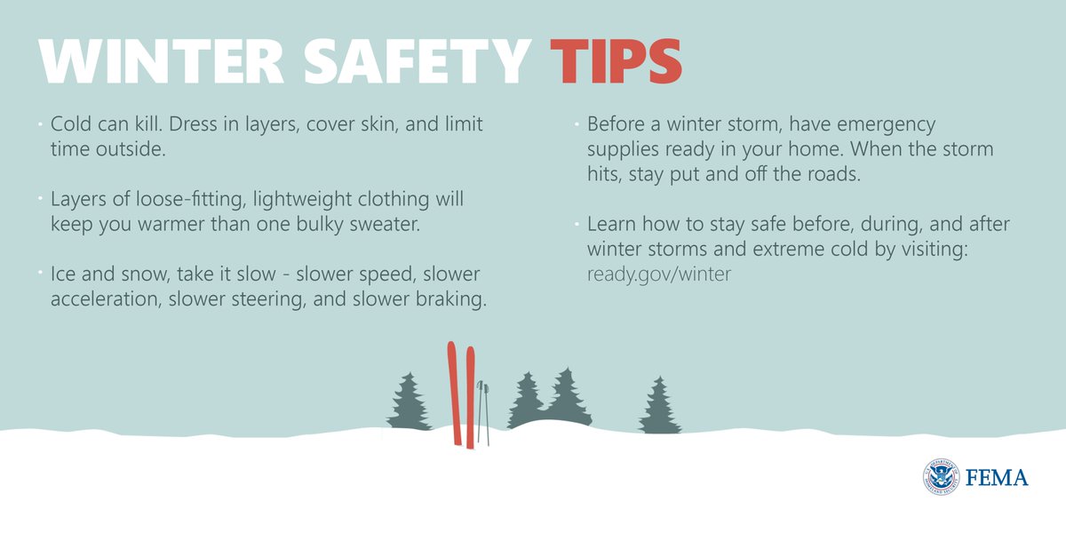 Winter Safety Tips: Cold can kill. Dress in layers, cover skin, and limit time outside. Layers of loose-fitting, lightweight clothing will keep you warmer than one bulky sweater. Ice and snow, take it slow - slower speed, slower acceleration, slower steering, and slower breaking. Before a winter storm, have emergency supplies ready in your home. When the storm hits, stay put and off the roads. Learn how to stay safe 