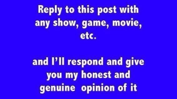 "Reply to this post with any show, game, movie, etc. and I'll respond and give you my honest and genuine opinion of it"