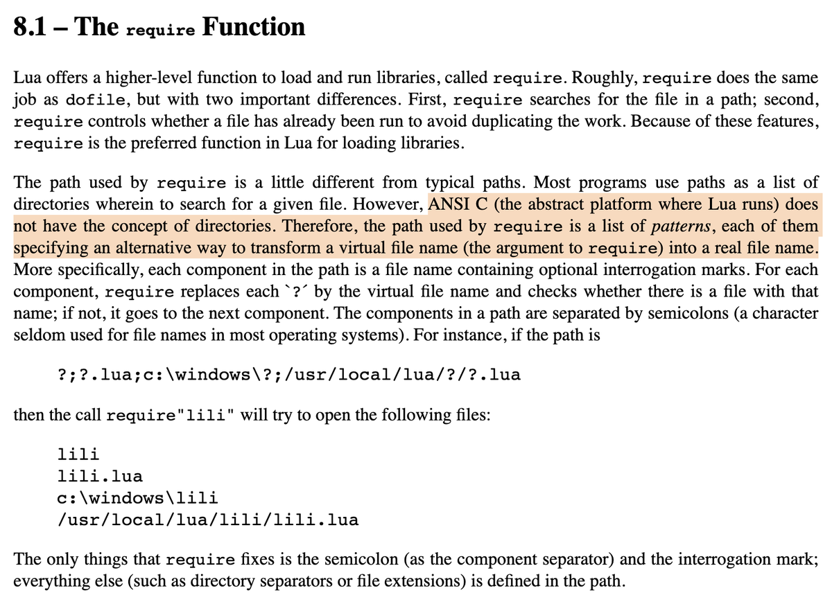 Most programs use paths as a list of directories wherein to search for a given file. However, ANSI C (the abstract platform where Lua runs) does not have the concept of directories. Therefore, the path used by require is a list of patterns, each of them specifying an alternative way to transform a virtual file name (the argument to require) into a real file name. (from https://www.lua.org/pil/8.1.html)