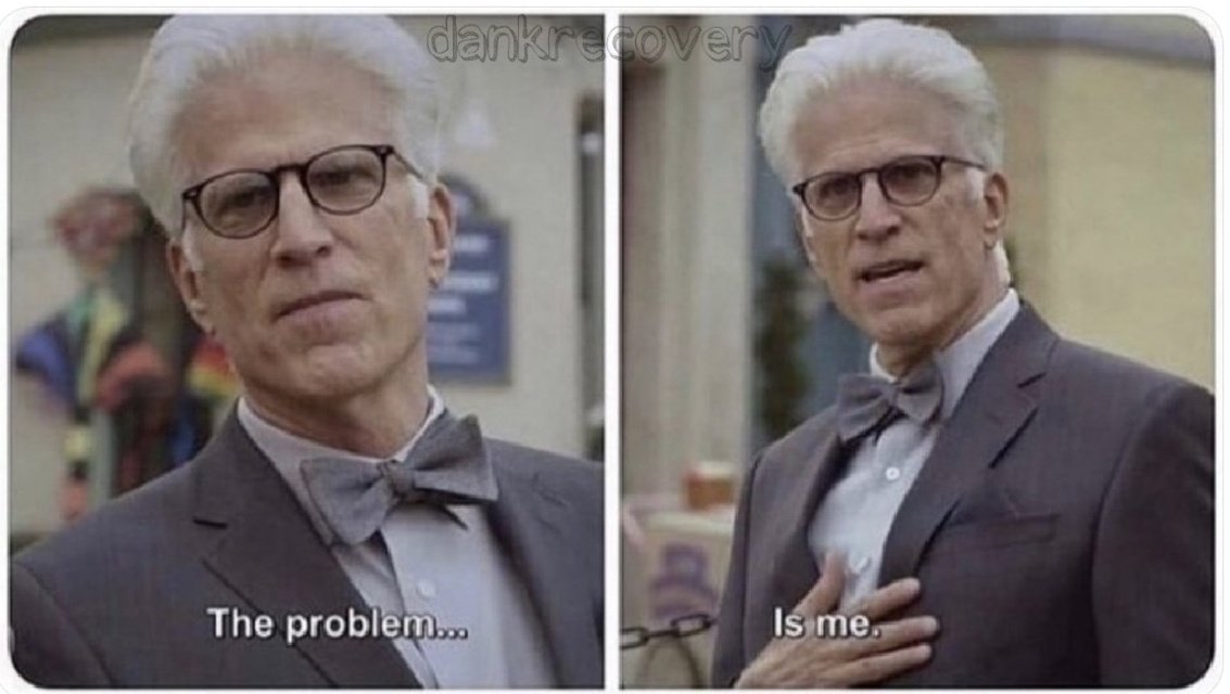 No one: 

Literally every rehab counselor: The problem is not the alcohol. The problem is not the drugs.