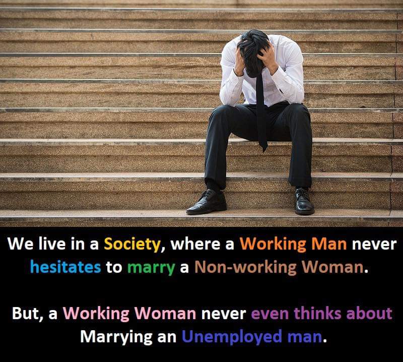 We live in a society, where a Working Man never hesitates to marry a Non-working Women..

But, a Working Women never even thinks about Marrying an Unemployed Man.

And then they call on in everything that being a Man is to be a provider

Look at Men, above being an ATM