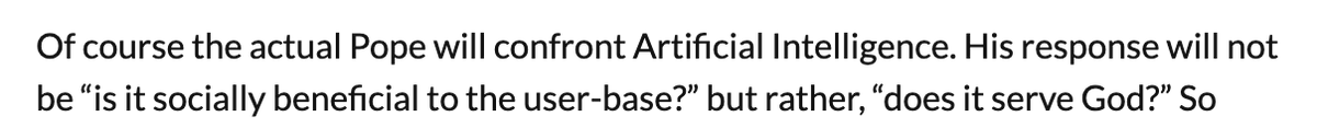 Of course the actual Pope will confront Artificial Intelligence. His response will not
be “is it socially beneficial to the user-base?” but rather, “does it serve God?”