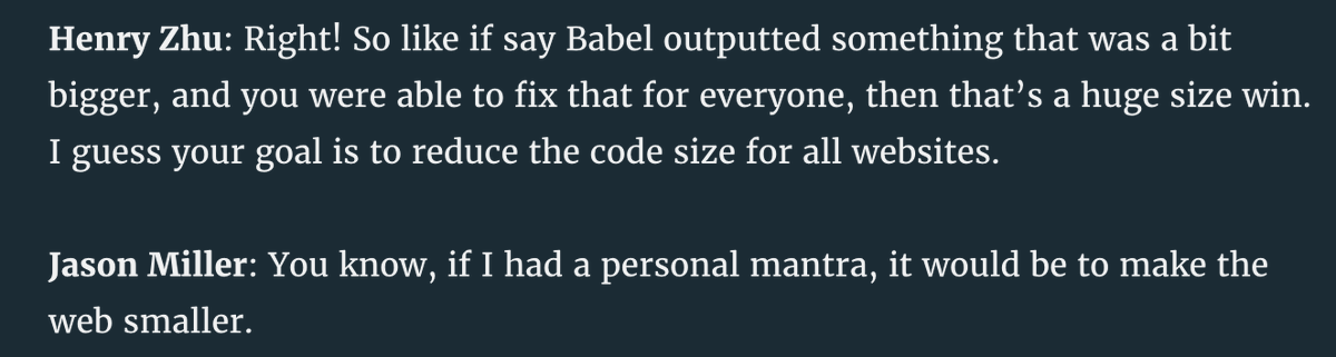 Henry Zhu: Right! So like if say Babel outputted something that was a bit bigger, and you were able to fix that for everyone, then that’s a huge size win. I guess your goal is to reduce the code size for all websites.

Jason Miller: You know, if I had a personal mantra, it would be to make the web smaller.