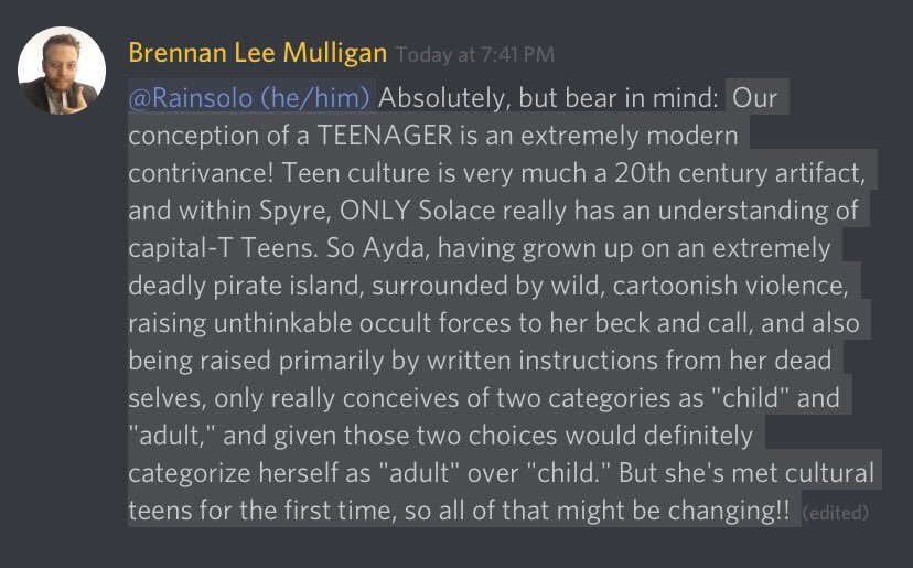 Discord message from Brennan Lee Mulligan. Paraphrase: Brennan explaining how the modern concept of a “teenager” is incredibly new in the scheme of things, and only Solace really has that concept in Spyre. Most of the world, including Ayda, really only understands going directly from “child” to “adult” and of te two options, Ayda would consider herself an adult.