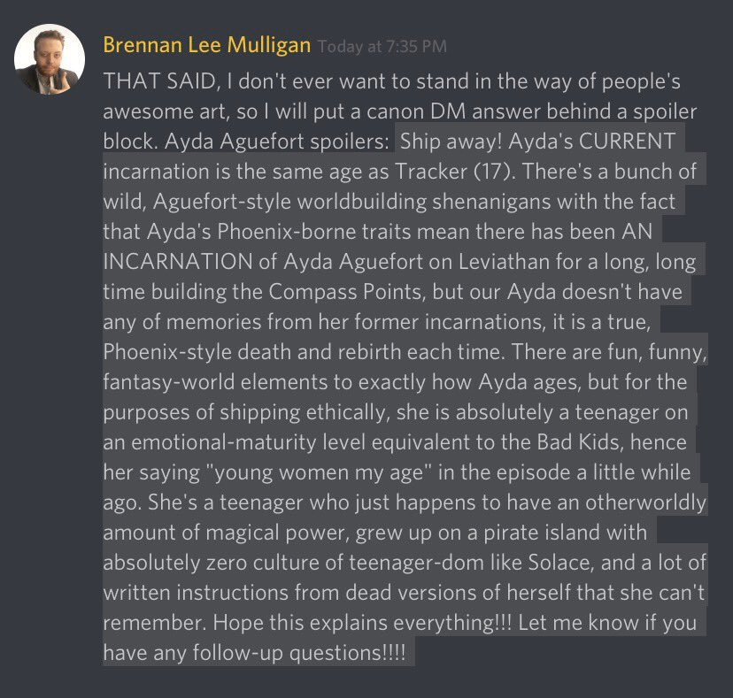 I’m so incredibly sorry these messages are too long for the Twitter image character descriptions so I’ll summarize myself. Discord message from Brennan Lee Mulligan. Paraphrase: This version of Ayda is 17. She regenerates like a phoenix but has no memory of her past selves. Shipping with Fig is a-okay. She grew up on a pirate island with little to no concept of a “teenager” in the sense the bad kids know it.