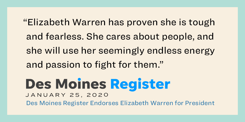 “Elizabeth Warren has proven she is tough and fearless. She cares about people, and she will use her seemingly endless energy and passion to fight for them.” — Des Moines Register Editorial Board