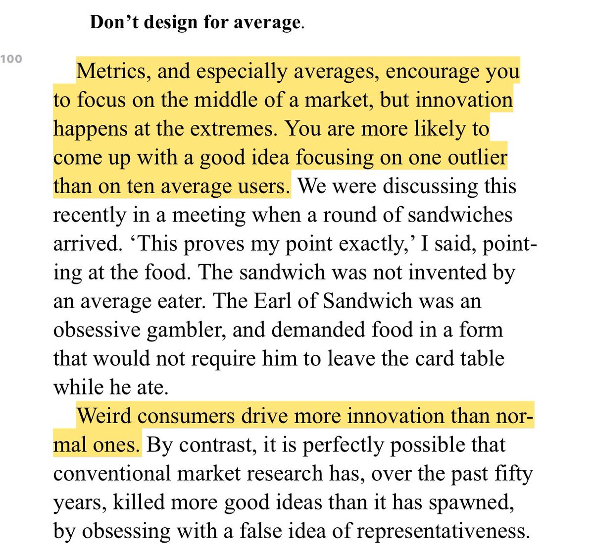 “Metrics, and especially averages, encourage you to focus on the middle of a market, but innovation happens at the extremes. You are more likely to come up with a good idea focusing on one outlier than on ten average users.”