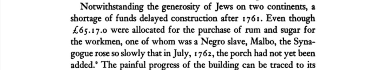 Text: Notwithstanding the generosity of Jews on two continents, a shortage of funds delayed construction after 1761. Even though 65.17.0 pounds were allocated for the purchase of rum and sugar for the workmen, one of whom was a Negro slave, Malbo, the Synagogue rose so slowly that in July, 1762, the porch had not yet been added. The painful progress of the building can be traced to its