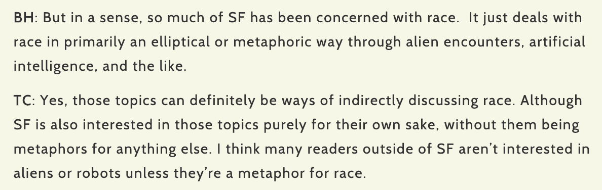 BH: But in a sense, so much of SF has been concerned with race.  It just deals with race in primarily an elliptical or metaphoric way through alien encounters, artificial intelligence, and the like.

TC: Yes, those topics can definitely be ways of indirectly discussing race. Although SF is also interested in those topics purely for their own sake… [quote in tweet]