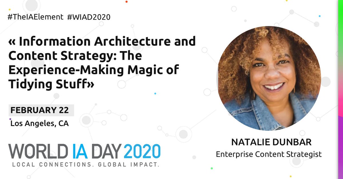 Natalie Dunbar, Enterprise Content Strategist.  Talk Title: Information Architecture and Content Strategy: The Experience-Making Magic of Tidying Stuff.  February 22.  Los Angeles, CA.  World IA Day 2020