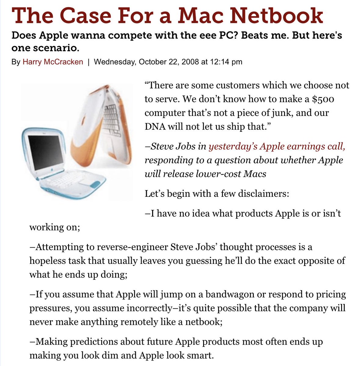 4/The press (two here), however, was fixated on Apple lacking an "answer" (pundits seem to demand answers) to Netbooks—those small, cheap, Windows laptops sweeping the world. Over 40 million sold. "What would Apple’s response be?" We worried—a cheap, pen-based, Mac. Sorry Harry!
