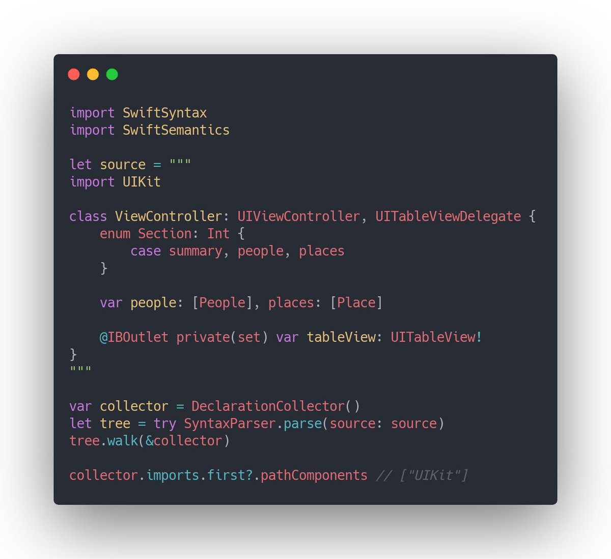import SwiftSyntax
import SwiftSemantics

let source = """
import UIKit

class ViewController: UIViewController, UITableViewDelegate {
    enum Section: Int {
        case summary, people, places
    }

    var people: [People], places: [Place]

    @IBOutlet private(set) var tableView: UITableView!
}
"""

var collector = DeclarationCollector()
let tree = try SyntaxParser.parse(source: source)
tree.walk(&collector)
