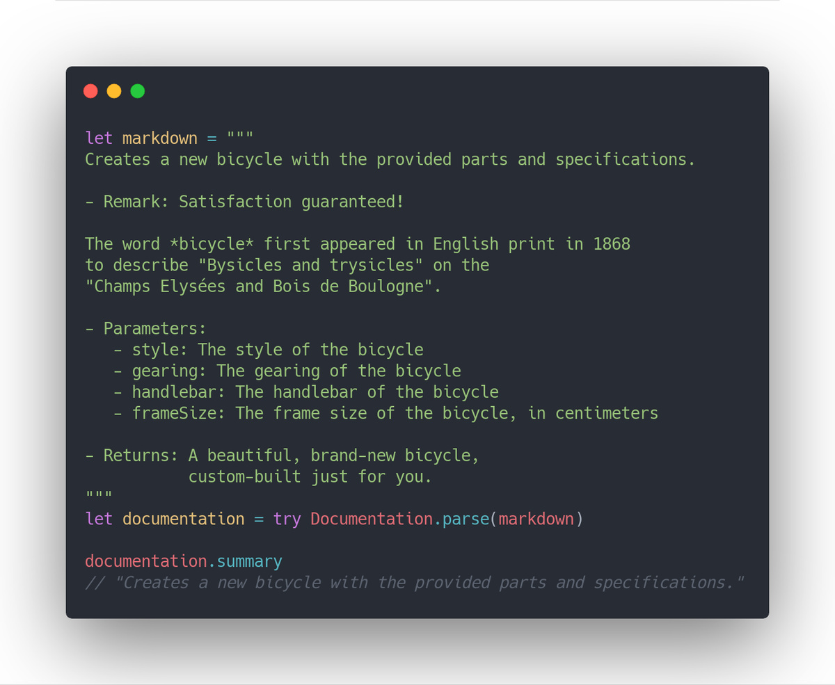 let markdown = #"""
Creates a new bicycle with the provided parts and specifications.

- Remark: Satisfaction guaranteed!

The word *bicycle* first appeared in English print in 1868
to describe "Bysicles and trysicles" on the
"Champs Elysées and Bois de Boulogne".

- Parameters:
   - style: The style of the bicycle
   - gearing: The gearing of the bicycle
   - handlebar: The handlebar of the bicycle
   - frameSize: T