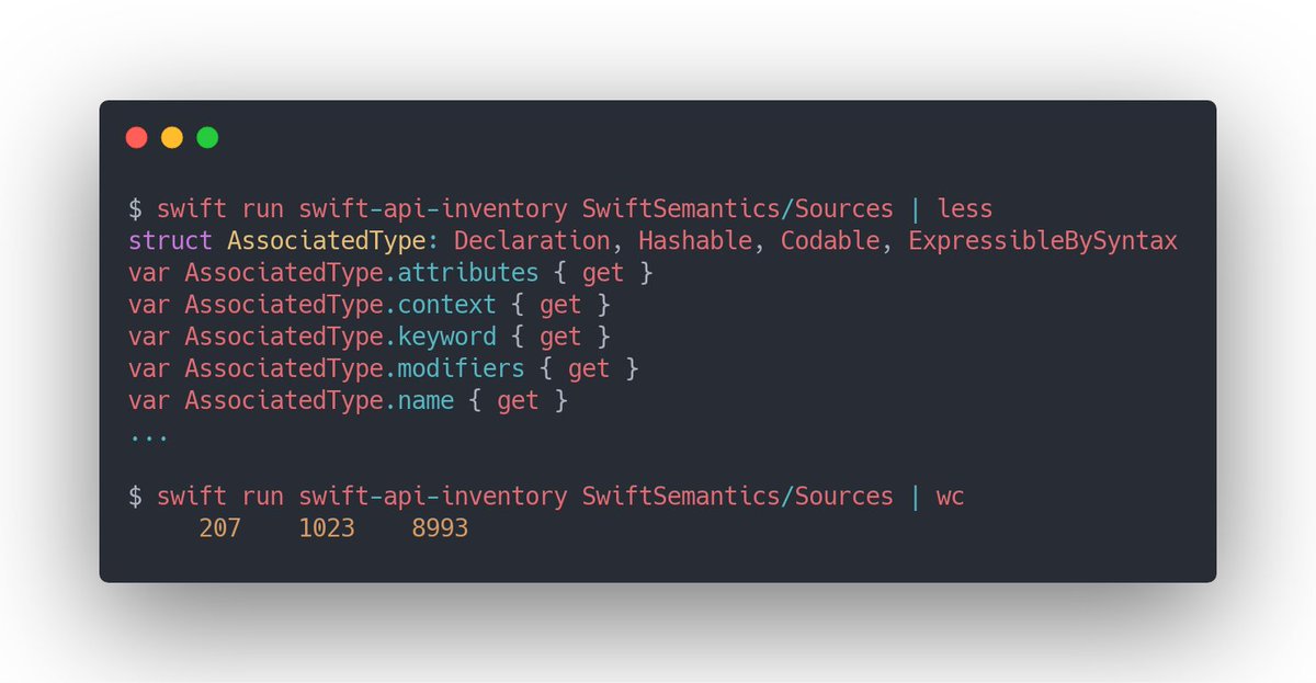 $ swift run swift-api-inventory SwiftSemantics/Sources | less
struct AssociatedType: Declaration, Hashable, Codable, ExpressibleBySyntax
var AssociatedType.attributes { get }
var AssociatedType.context { get }
var AssociatedType.keyword { get }
var AssociatedType.modifiers { get }
var AssociatedType.name { get }
...

$ swift run swift-api-inventory SwiftSemantics/Sources | wc
     207    1023    8993