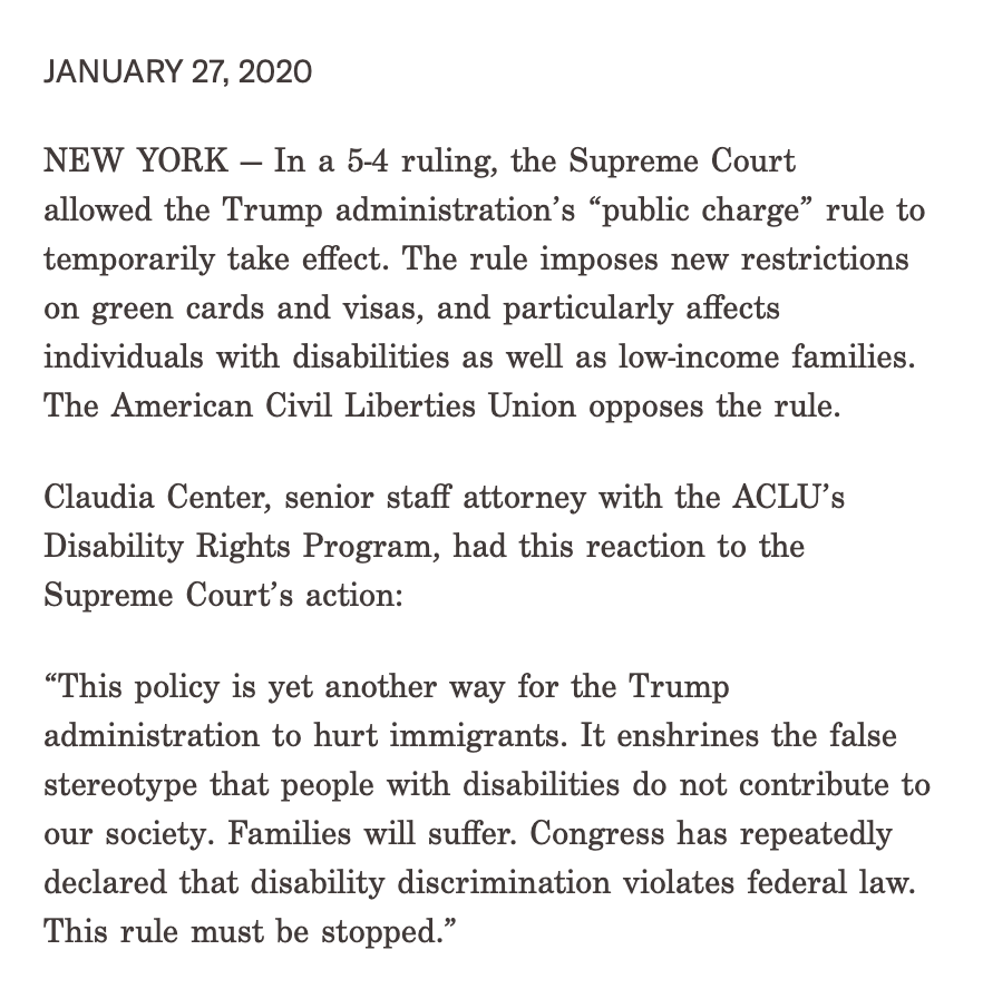 press release from the ACLU: "In a 5-4 ruling, the Supreme Court allowed the Trump administration’s “public charge” rule to temporarily take effect. The rule imposes new restrictions on green cards and visas, and particularly affects individuals with disabilities as well as low-income families. The American Civil Liberties Union opposes the rule."
