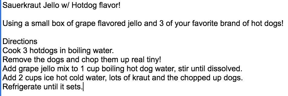 Sauerkraut Jello w/ Hotdog flavor!

Using a small box of grape flavored jello and 3 of your favorite brand of hot dogs!

Directions
Cook 3 hotdogs in boiling water.
Remove the dogs and chop them up real tiny!
Add grape jello mix to 1 cup boiling hot dog water, stir until dissolved.
Add 2 cups ice hot cold water, lots of kraut and the chopped up dogs.
Refrigerate until it sets.