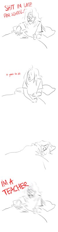 Comic: Panel 1: Guy wakes up in panic, "Shit Im late for school!". Panel 2: "o yeah I'm 30". Panel 3: Goes back to sleep. Panel 4: Guy wakes up in greater panic, "I'm a teacher!"